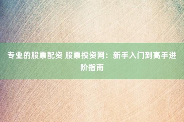 专业的股票配资 股票投资网：新手入门到高手进阶指南