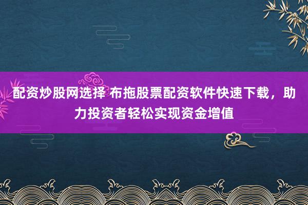配资炒股网选择 布拖股票配资软件快速下载，助力投资者轻松实现资金增值