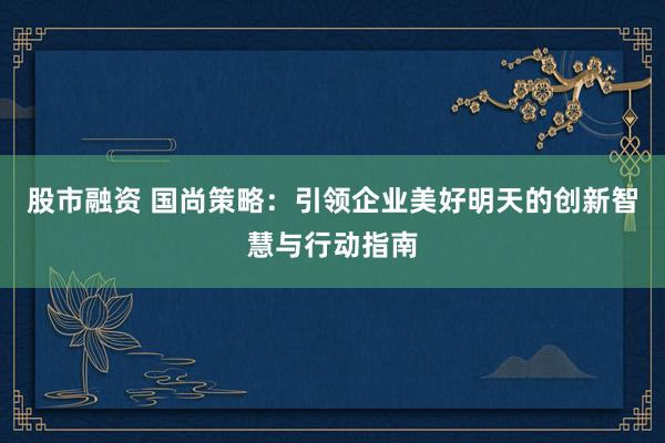 股市融资 国尚策略：引领企业美好明天的创新智慧与行动指南