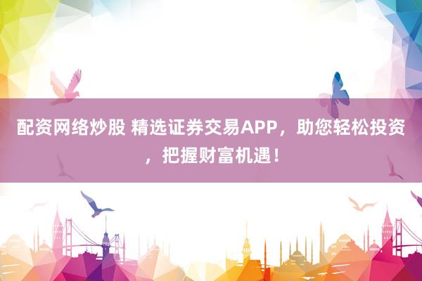 配资网络炒股 精选证券交易APP，助您轻松投资，把握财富机遇！