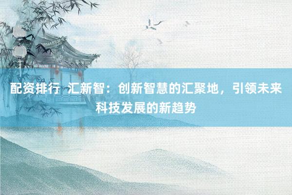 配资排行  汇新智：创新智慧的汇聚地，引领未来科技发展的新趋势