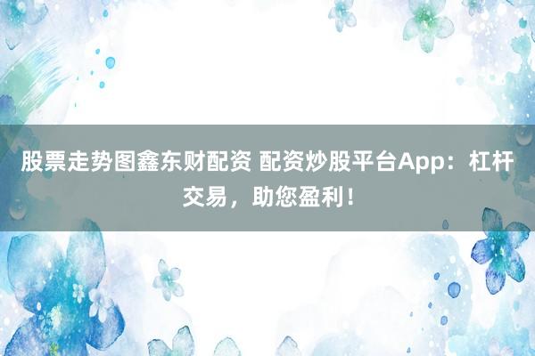 股票走势图鑫东财配资 配资炒股平台App：杠杆交易，助您盈利！