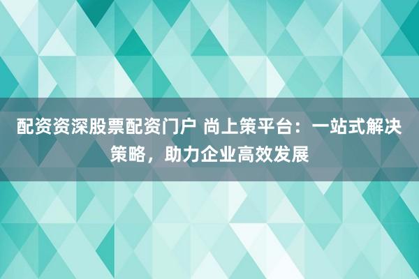 配资资深股票配资门户 尚上策平台：一站式解决策略，助力企业高效发展