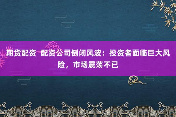 期货配资  配资公司倒闭风波：投资者面临巨大风险，市场震荡不已