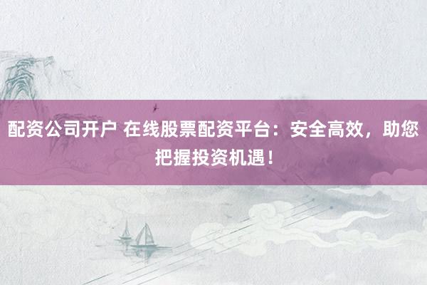 配资公司开户 在线股票配资平台：安全高效，助您把握投资机遇！