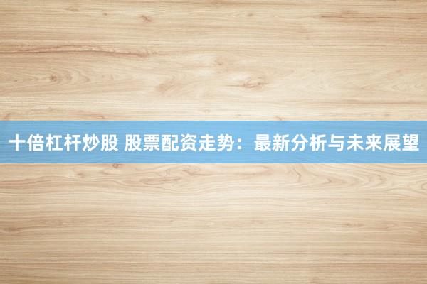 十倍杠杆炒股 股票配资走势：最新分析与未来展望