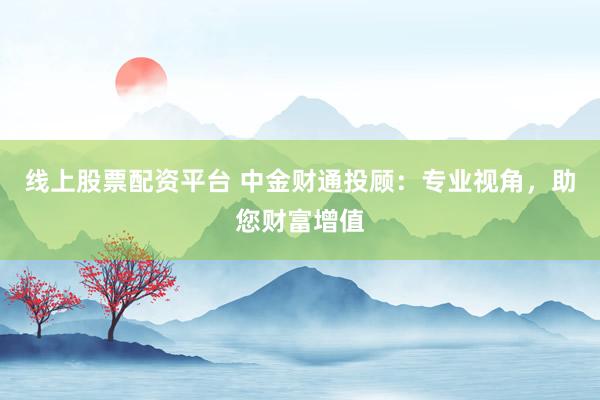 线上股票配资平台 中金财通投顾：专业视角，助您财富增值