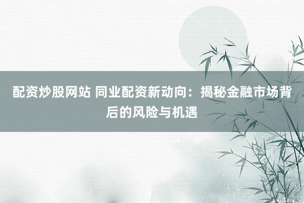 配资炒股网站 同业配资新动向：揭秘金融市场背后的风险与机遇