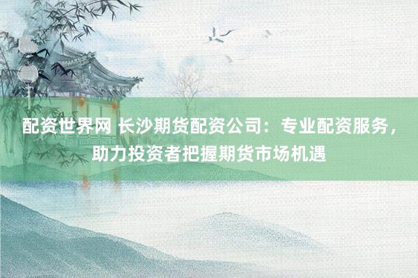 配资世界网 长沙期货配资公司：专业配资服务，助力投资者把握期货市场机遇