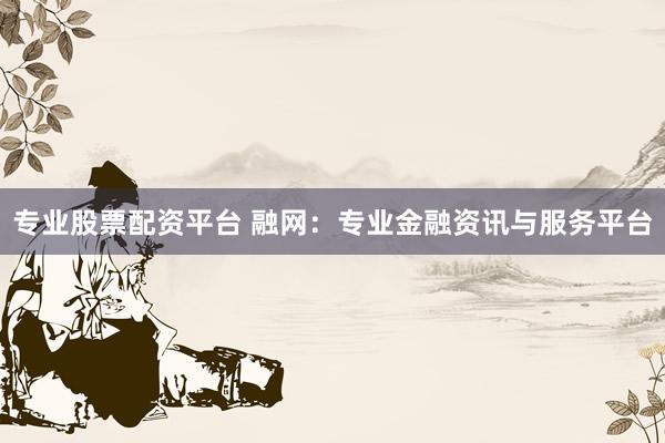 专业股票配资平台 融网：专业金融资讯与服务平台
