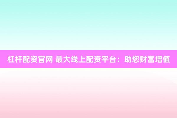 杠杆配资官网 最大线上配资平台：助您财富增值