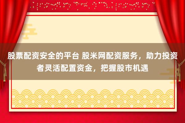 股票配资安全的平台 股米网配资服务，助力投资者灵活配置资金，把握股市机遇