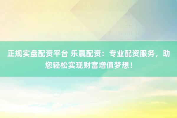 正规实盘配资平台 乐赢配资：专业配资服务，助您轻松实现财富增值梦想！