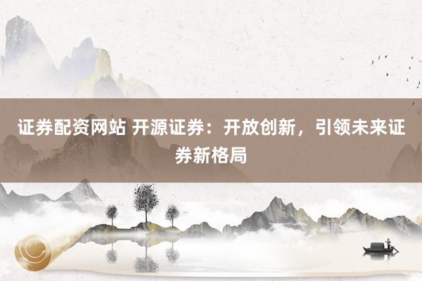 证券配资网站 开源证券：开放创新，引领未来证券新格局