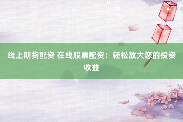 线上期货配资 在线股票配资：轻松放大您的投资收益