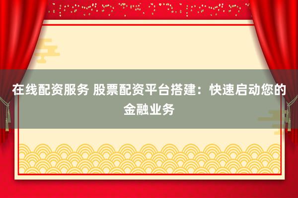 在线配资服务 股票配资平台搭建：快速启动您的金融业务