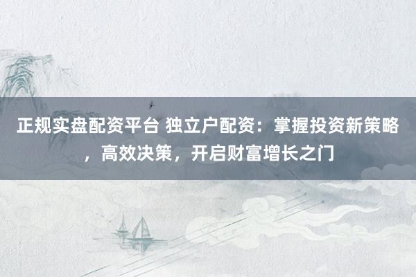 正规实盘配资平台 独立户配资：掌握投资新策略，高效决策，开启财富增长之门