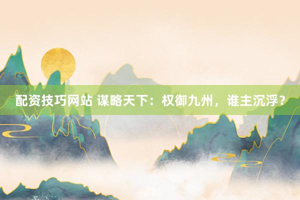 配资技巧网站 谋略天下：权御九州，谁主沉浮？