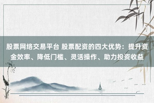 股票网络交易平台 股票配资的四大优势：提升资金效率、降低门槛、灵活操作、助力投资收益