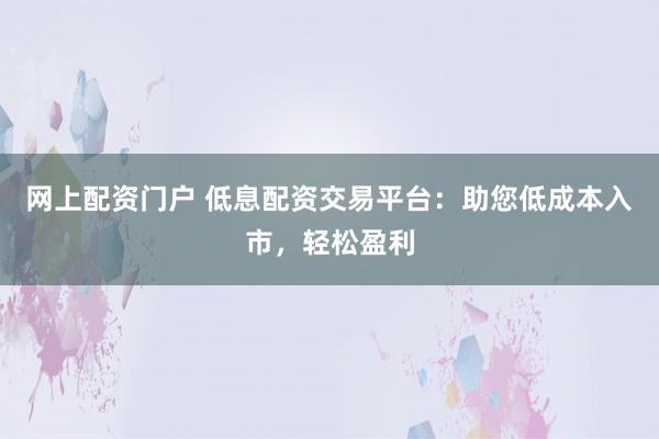 网上配资门户 低息配资交易平台：助您低成本入市，轻松盈利