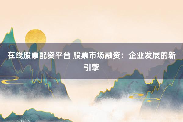 在线股票配资平台 股票市场融资：企业发展的新引擎