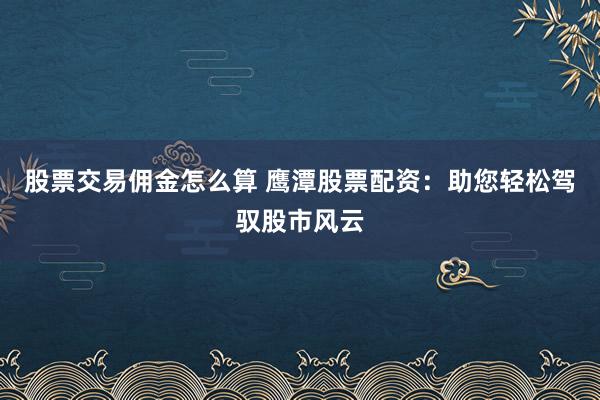 股票交易佣金怎么算 鹰潭股票配资：助您轻松驾驭股市风云