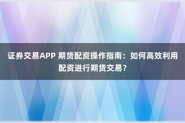 证券交易APP 期货配资操作指南：如何高效利用配资进行期货交易？