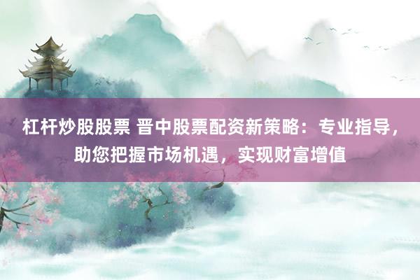 杠杆炒股股票 晋中股票配资新策略：专业指导，助您把握市场机遇，实现财富增值