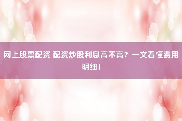 网上股票配资 配资炒股利息高不高？一文看懂费用明细！