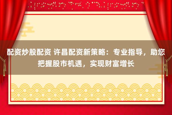 配资炒股配资 许昌配资新策略：专业指导，助您把握股市机遇，实现财富增长