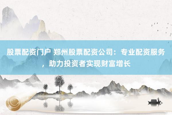 股票配资门户 郑州股票配资公司：专业配资服务，助力投资者实现财富增长