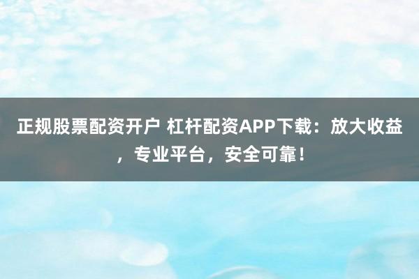 正规股票配资开户 杠杆配资APP下载：放大收益，专业平台，安全可靠！