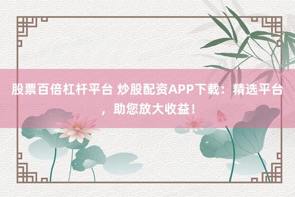 股票百倍杠杆平台 炒股配资APP下载：精选平台，助您放大收益！