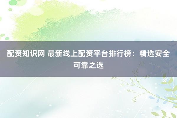 配资知识网 最新线上配资平台排行榜：精选安全可靠之选