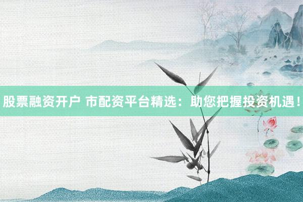 股票融资开户 市配资平台精选：助您把握投资机遇！