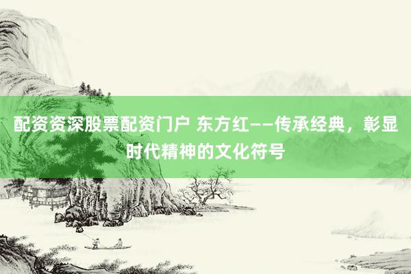 配资资深股票配资门户 东方红——传承经典，彰显时代精神的文化符号