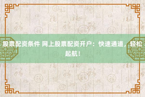 股票配资条件 网上股票配资开户：快速通道，轻松起航！