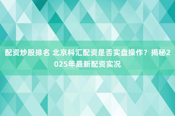 配资炒股排名 北京科汇配资是否实盘操作？揭秘2025年最新配资实况