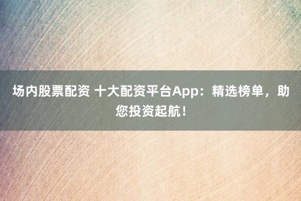 场内股票配资 十大配资平台App：精选榜单，助您投资起航！