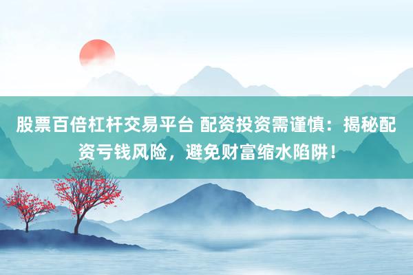 股票百倍杠杆交易平台 配资投资需谨慎：揭秘配资亏钱风险，避免财富缩水陷阱！