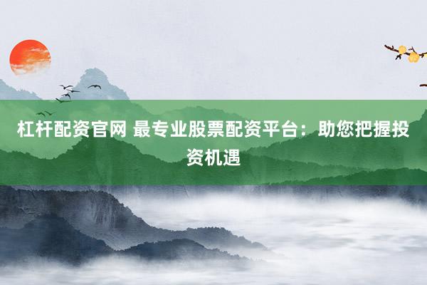 杠杆配资官网 最专业股票配资平台：助您把握投资机遇