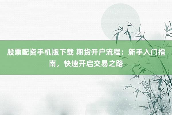 股票配资手机版下载 期货开户流程：新手入门指南，快速开启交易之路
