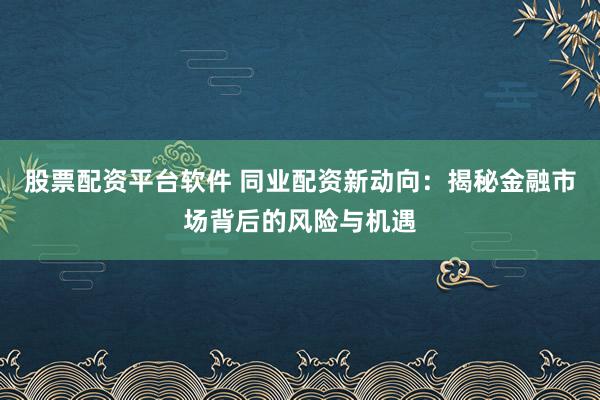 股票配资平台软件 同业配资新动向：揭秘金融市场背后的风险与机遇