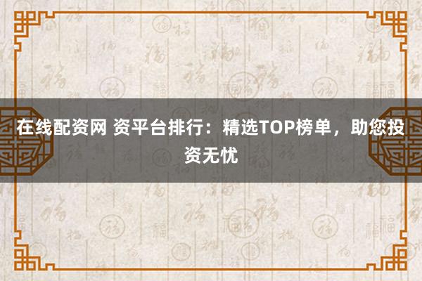 在线配资网 资平台排行：精选TOP榜单，助您投资无忧