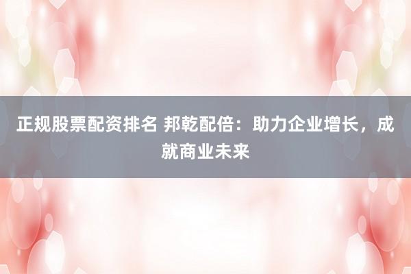 正规股票配资排名 邦乾配倍：助力企业增长，成就商业未来