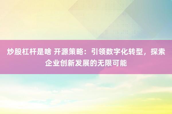 炒股杠杆是啥 开源策略：引领数字化转型，探索企业创新发展的无限可能