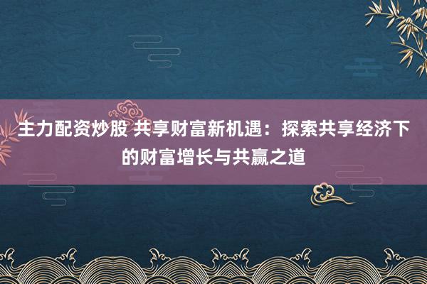 主力配资炒股 共享财富新机遇：探索共享经济下的财富增长与共赢之道