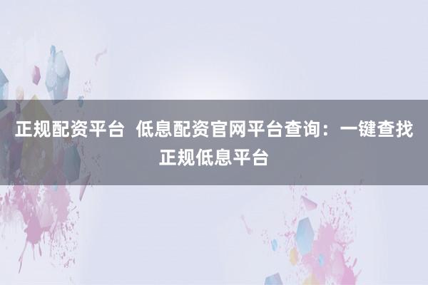 正规配资平台  低息配资官网平台查询：一键查找正规低息平台