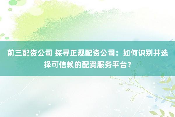 前三配资公司 探寻正规配资公司：如何识别并选择可信赖的配资服务平台？