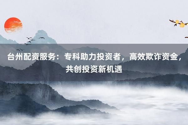 台州配资服务：专科助力投资者，高效欺诈资金，共创投资新机遇